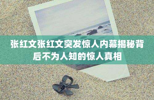 张红文张红文突发惊人内幕揭秘背后不为人知的惊人真相