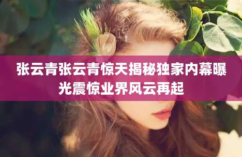 张云青张云青惊天揭秘独家内幕曝光震惊业界风云再起