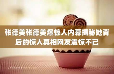 张德美张德美爆惊人内幕揭秘她背后的惊人真相网友震惊不已