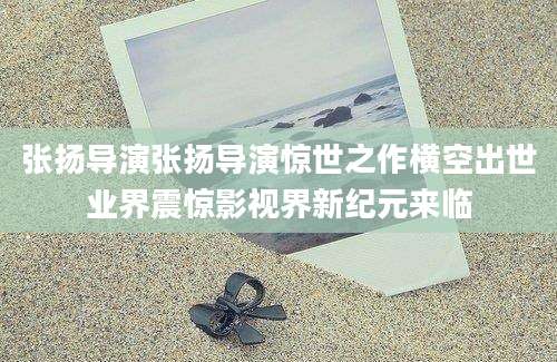 张扬导演张扬导演惊世之作横空出世业界震惊影视界新纪元来临