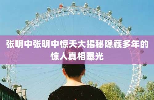张明中张明中惊天大揭秘隐藏多年的惊人真相曝光
