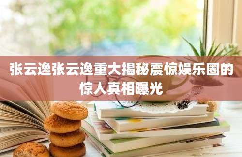 张云逸张云逸重大揭秘震惊娱乐圈的惊人真相曝光