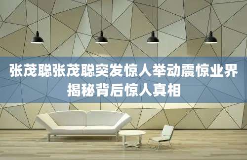 张茂聪张茂聪突发惊人举动震惊业界揭秘背后惊人真相