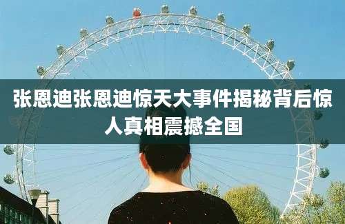 张恩迪张恩迪惊天大事件揭秘背后惊人真相震撼全国