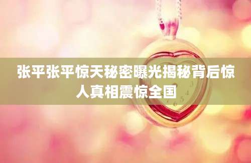 张平张平惊天秘密曝光揭秘背后惊人真相震惊全国