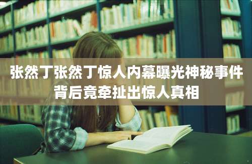 张然丁张然丁惊人内幕曝光神秘事件背后竟牵扯出惊人真相