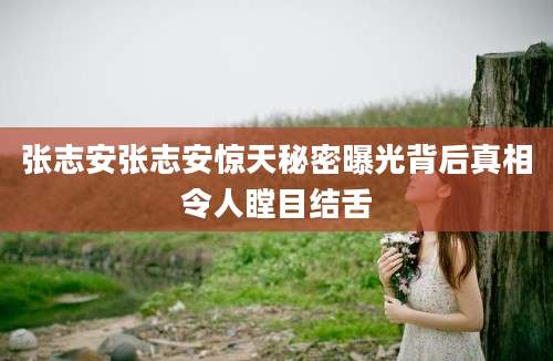 张志安张志安惊天秘密曝光背后真相令人瞠目结舌