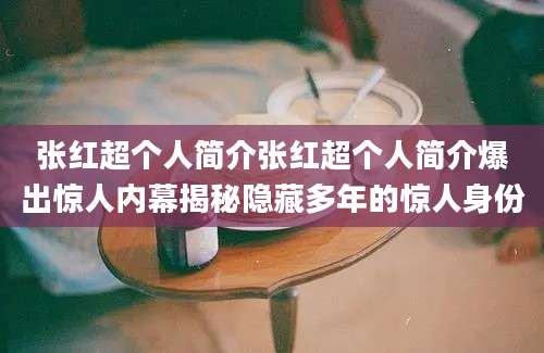 张红超个人简介张红超个人简介爆出惊人内幕揭秘隐藏多年的惊人身份
