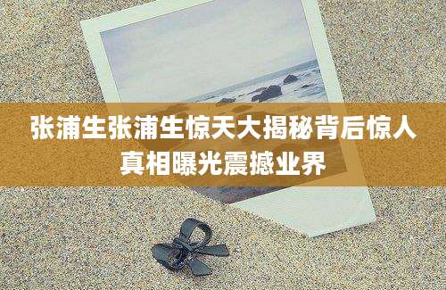 张浦生张浦生惊天大揭秘背后惊人真相曝光震撼业界
