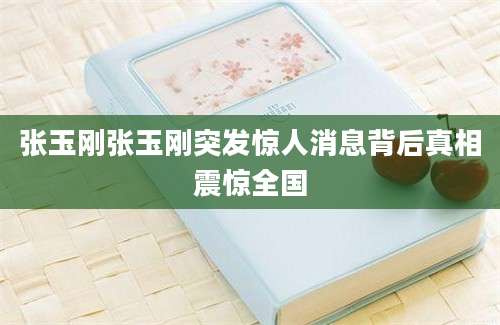 张玉刚张玉刚突发惊人消息背后真相震惊全国