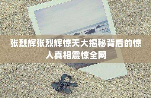 张烈辉张烈辉惊天大揭秘背后的惊人真相震惊全网