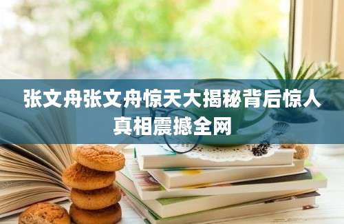 张文舟张文舟惊天大揭秘背后惊人真相震撼全网