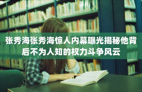 张秀海张秀海惊人内幕曝光揭秘他背后不为人知的权力斗争风云