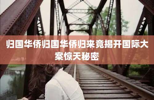归国华侨归国华侨归来竟揭开国际大案惊天秘密
