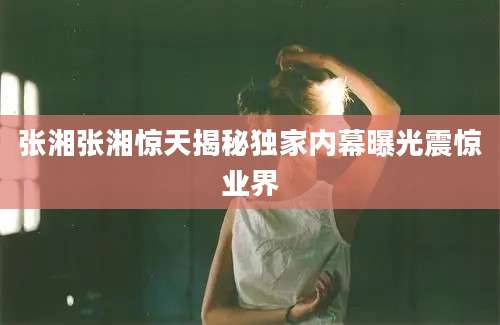 张湘张湘惊天揭秘独家内幕曝光震惊业界