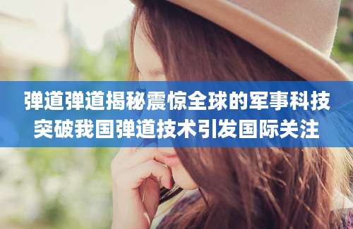 弹道弹道揭秘震惊全球的军事科技突破我国弹道技术引发国际关注