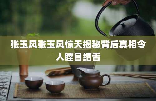 张玉风张玉风惊天揭秘背后真相令人瞠目结舌