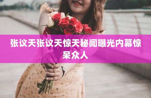 张议天张议天惊天秘闻曝光内幕惊呆众人
