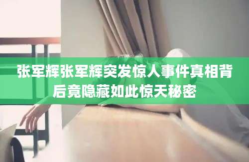 张军辉张军辉突发惊人事件真相背后竟隐藏如此惊天秘密