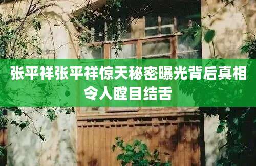 张平祥张平祥惊天秘密曝光背后真相令人瞠目结舌