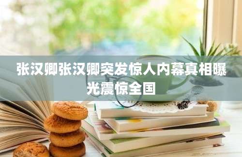 张汉卿张汉卿突发惊人内幕真相曝光震惊全国