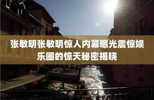 张敏明张敏明惊人内幕曝光震惊娱乐圈的惊天秘密揭晓