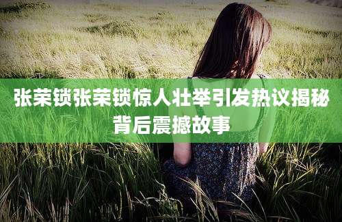 张荣锁张荣锁惊人壮举引发热议揭秘背后震撼故事