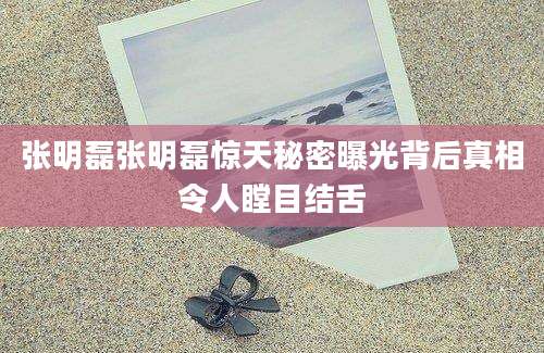 张明磊张明磊惊天秘密曝光背后真相令人瞠目结舌