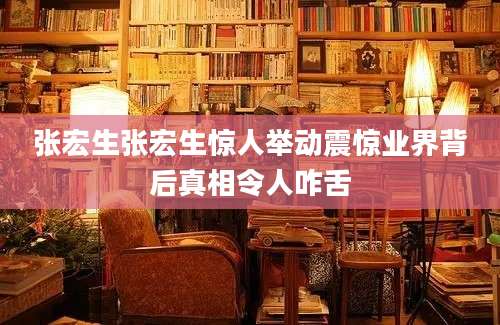 张宏生张宏生惊人举动震惊业界背后真相令人咋舌