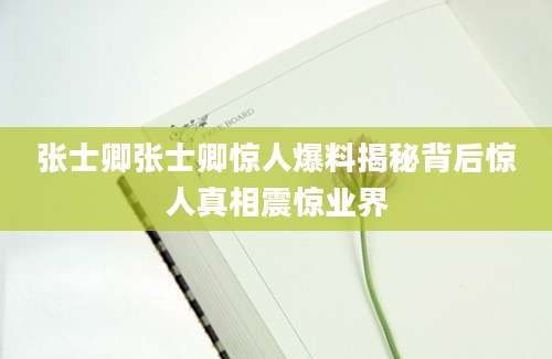 张士卿张士卿惊人爆料揭秘背后惊人真相震惊业界