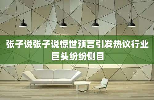张子说张子说惊世预言引发热议行业巨头纷纷侧目