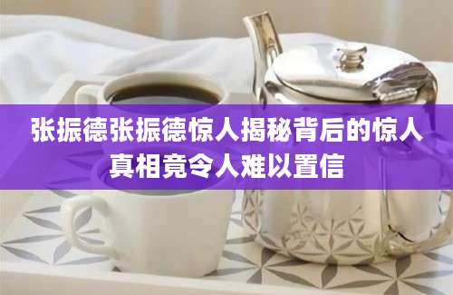张振德张振德惊人揭秘背后的惊人真相竟令人难以置信