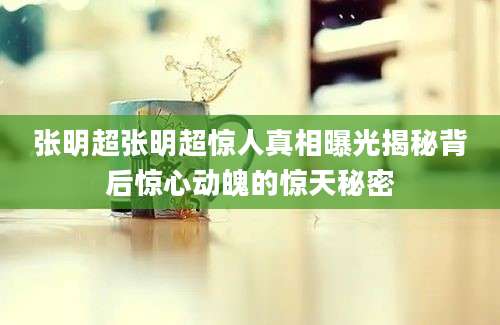 张明超张明超惊人真相曝光揭秘背后惊心动魄的惊天秘密