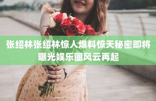 张绍林张绍林惊人爆料惊天秘密即将曝光娱乐圈风云再起