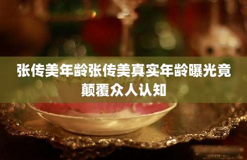 张传美年龄张传美真实年龄曝光竟颠覆众人认知