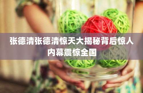 张德清张德清惊天大揭秘背后惊人内幕震惊全国
