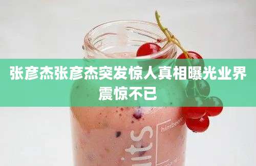 张彦杰张彦杰突发惊人真相曝光业界震惊不已