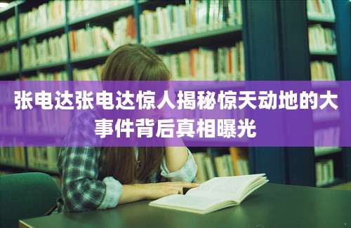 张电达张电达惊人揭秘惊天动地的大事件背后真相曝光