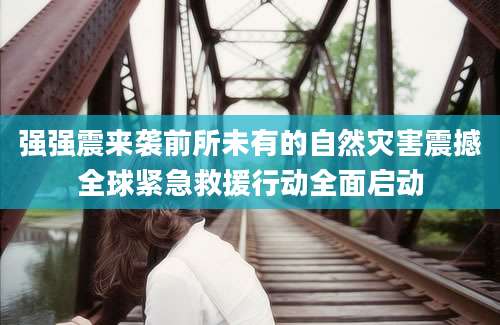 强强震来袭前所未有的自然灾害震撼全球紧急救援行动全面启动