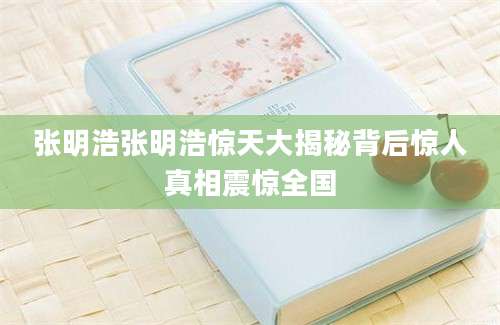 张明浩张明浩惊天大揭秘背后惊人真相震惊全国