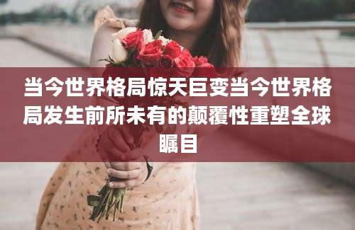 当今世界格局惊天巨变当今世界格局发生前所未有的颠覆性重塑全球瞩目