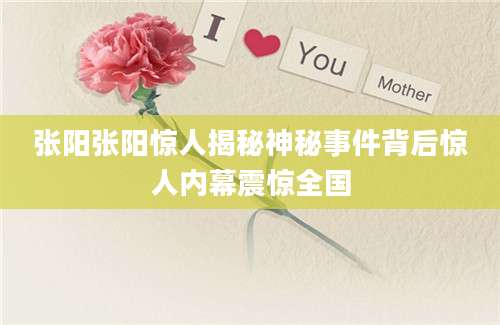 张阳张阳惊人揭秘神秘事件背后惊人内幕震惊全国