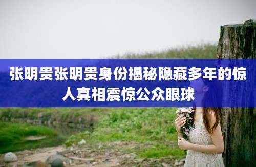 张明贵张明贵身份揭秘隐藏多年的惊人真相震惊公众眼球