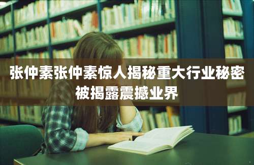张仲素张仲素惊人揭秘重大行业秘密被揭露震撼业界