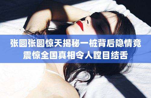 张圆张圆惊天揭秘一桩背后隐情竟震惊全国真相令人瞠目结舌