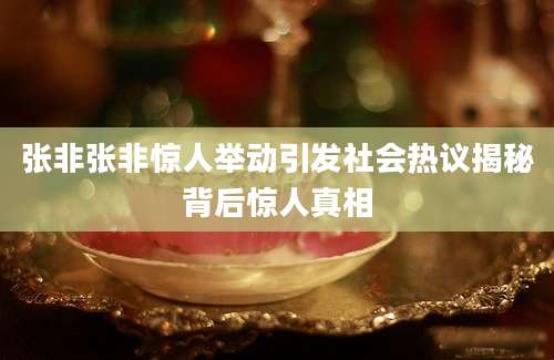 张非张非惊人举动引发社会热议揭秘背后惊人真相