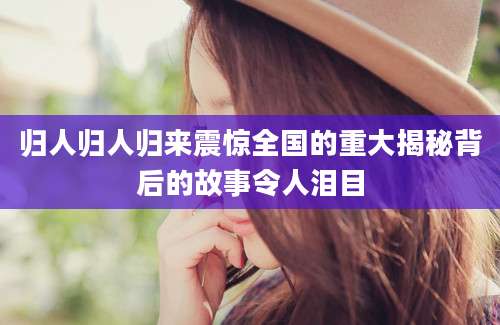 归人归人归来震惊全国的重大揭秘背后的故事令人泪目