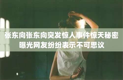 张东向张东向突发惊人事件惊天秘密曝光网友纷纷表示不可思议