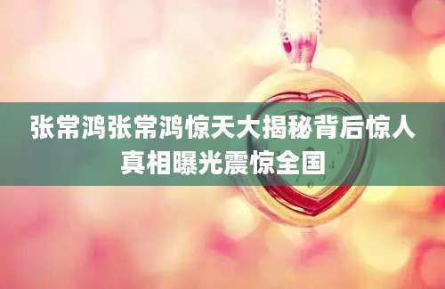 张常鸿张常鸿惊天大揭秘背后惊人真相曝光震惊全国