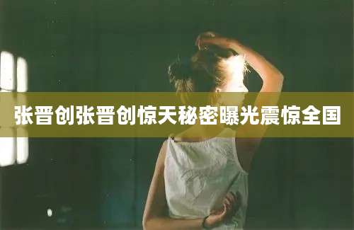张晋创张晋创惊天秘密曝光震惊全国